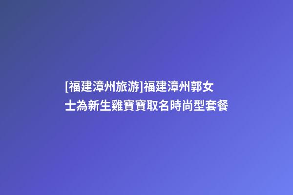 [福建漳州旅游]福建漳州郭女士為新生雞寶寶取名時尚型套餐-第1張-公司起名-玄機派